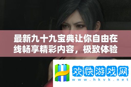 最新九十九寶典讓你自由在線暢享精彩內(nèi)容-極致體驗(yàn)無(wú)負(fù)擔(dān)